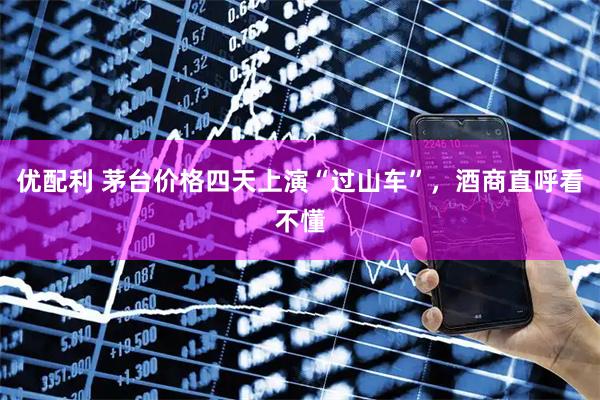 优配利 茅台价格四天上演“过山车”，酒商直呼看不懂