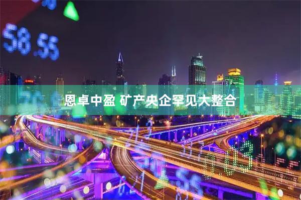 恩卓中盈 矿产央企罕见大整合